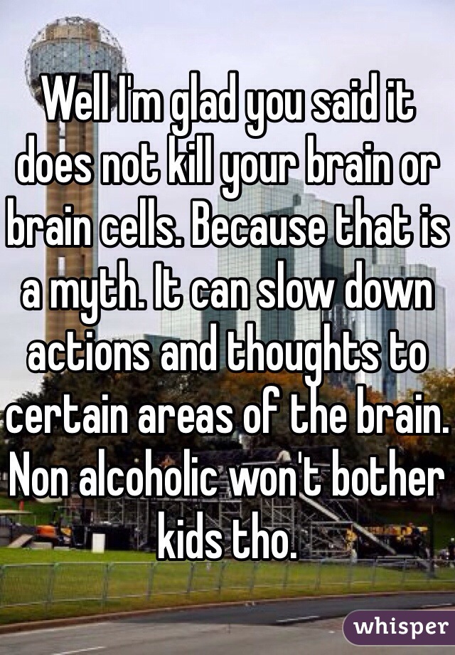 Well I'm glad you said it does not kill your brain or brain cells. Because that is a myth. It can slow down actions and thoughts to certain areas of the brain. Non alcoholic won't bother kids tho. 