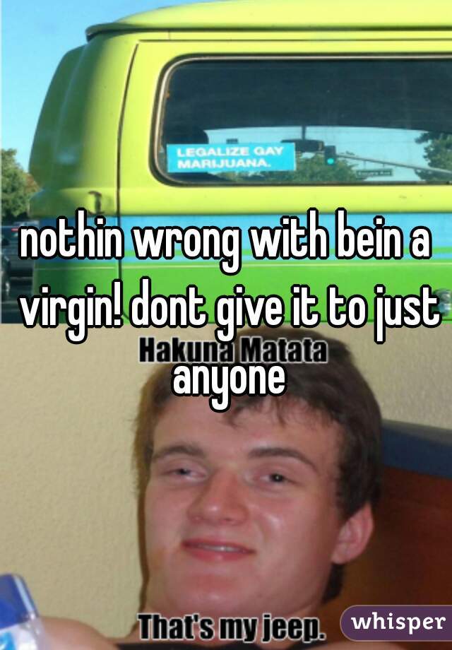 nothin wrong with bein a virgin! dont give it to just anyone