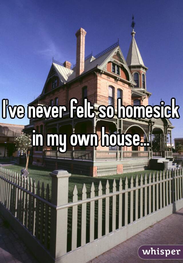 I've never felt so homesick in my own house... 