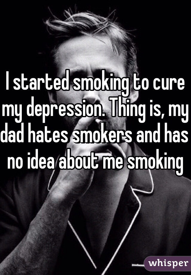 I started smoking to cure my depression. Thing is, my dad hates smokers and has no idea about me smoking 