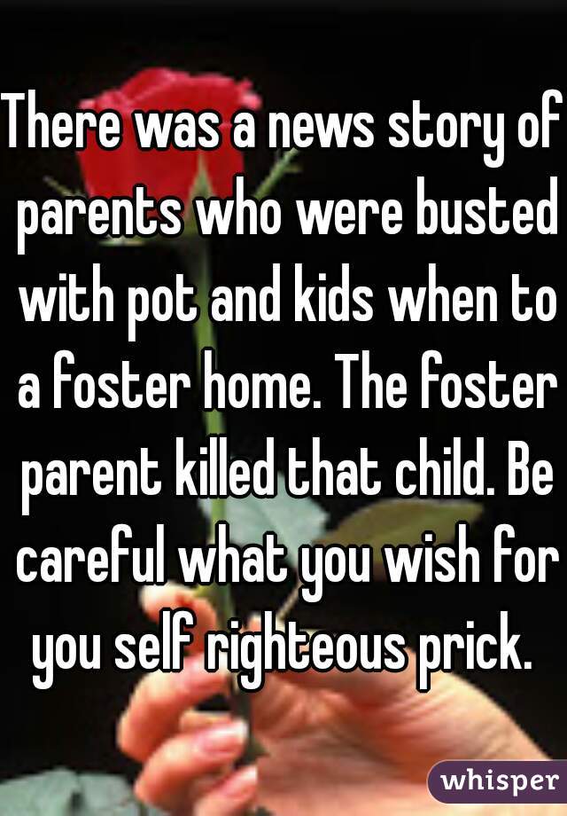 There was a news story of parents who were busted with pot and kids when to a foster home. The foster parent killed that child. Be careful what you wish for you self righteous prick. 