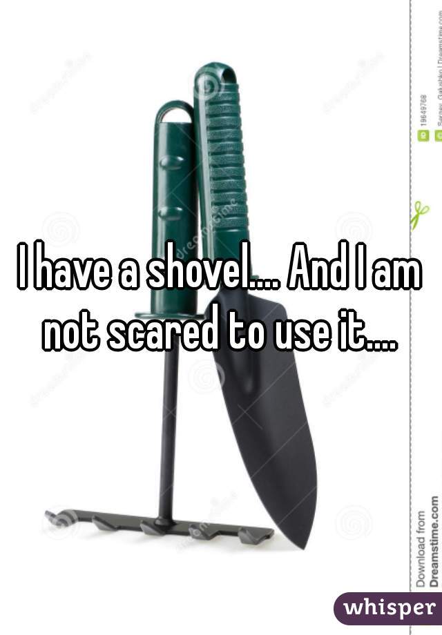 I have a shovel.... And I am not scared to use it.... 
