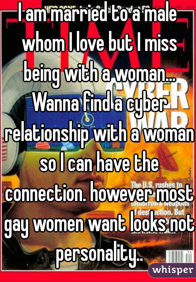 I am married to a male whom I love but I miss being with a woman... Wanna find a cyber relationship with a woman so I can have the connection. however most gay women want looks not personality..