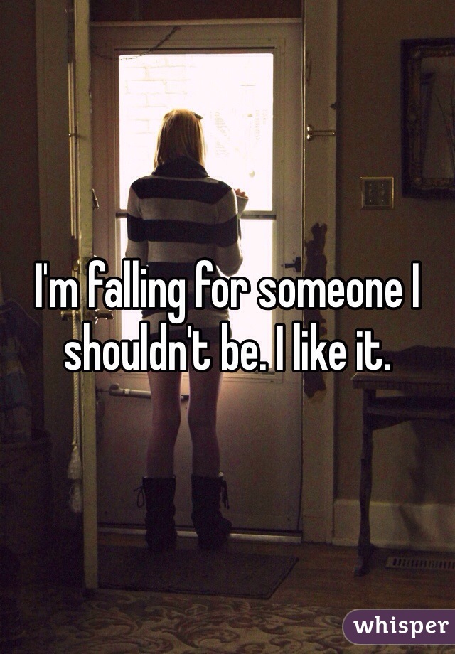 I'm falling for someone I shouldn't be. I like it. 