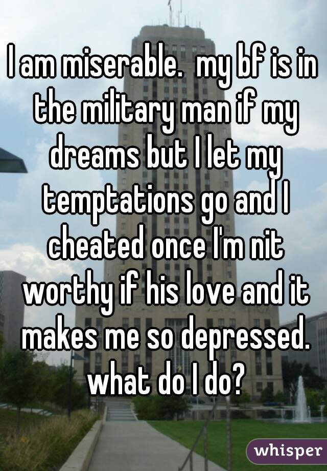 I am miserable.  my bf is in the military man if my dreams but I let my temptations go and I cheated once I'm nit worthy if his love and it makes me so depressed. what do I do?