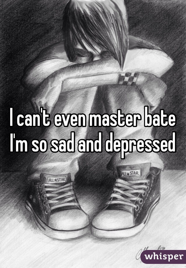 I can't even master bate I'm so sad and depressed 