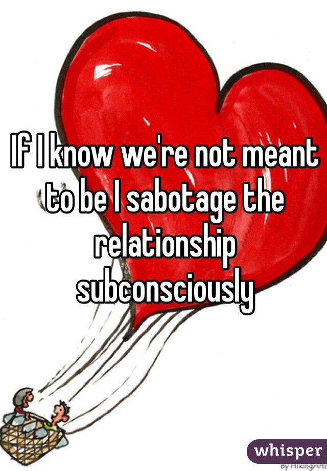 If I know we're not meant to be I sabotage the relationship subconsciously 