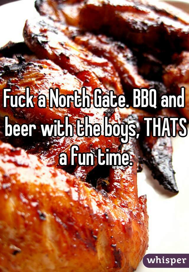 Fuck a North Gate. BBQ and beer with the boys, THATS a fun time.
