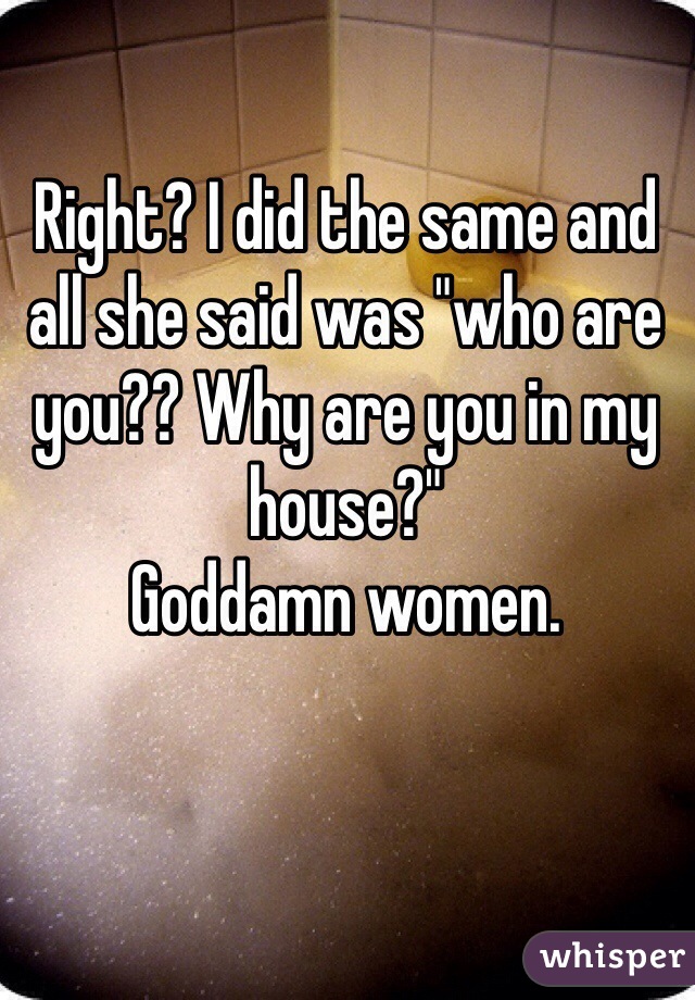 Right? I did the same and all she said was "who are you?? Why are you in my house?"
Goddamn women. 