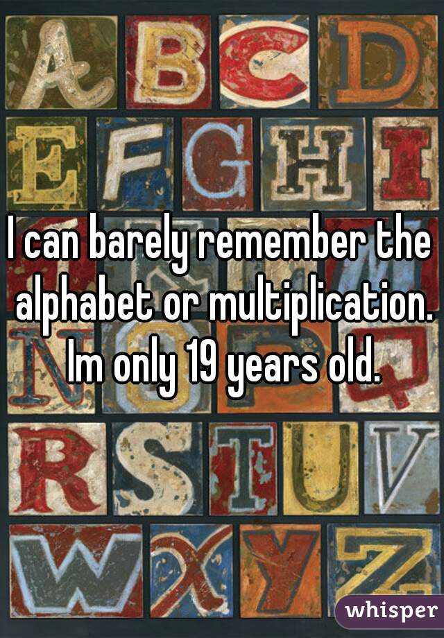 I can barely remember the alphabet or multiplication. Im only 19 years old.
