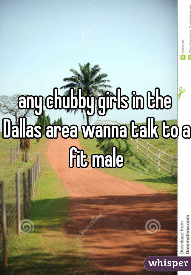 any chubby girls in the Dallas area wanna talk to a fit male