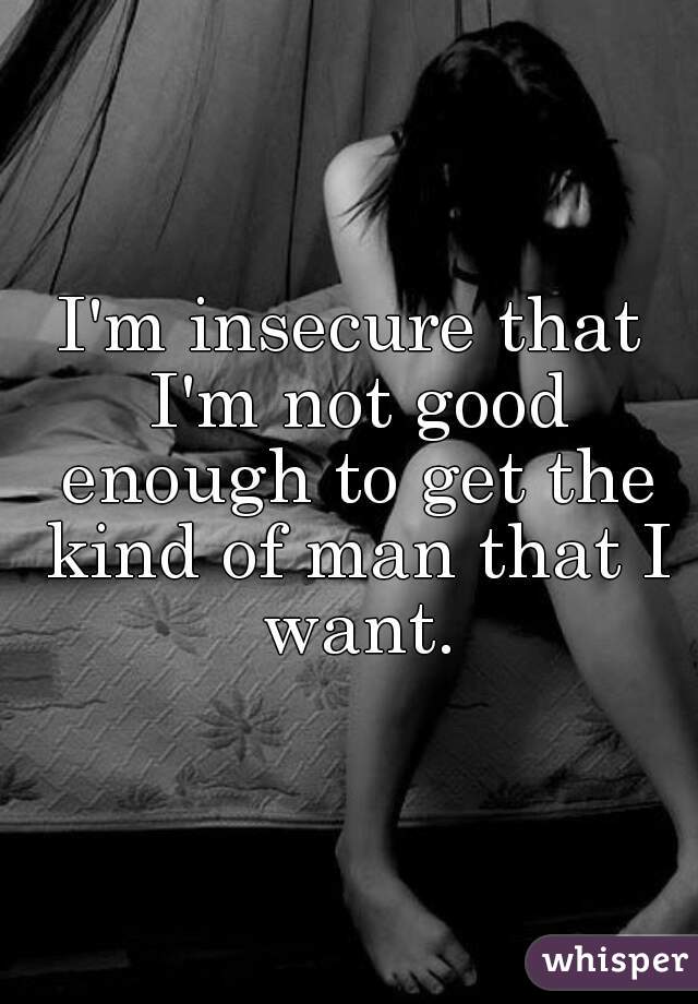 I'm insecure that I'm not good enough to get the kind of man that I want.