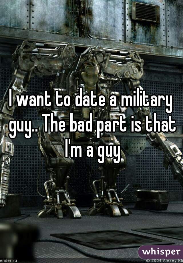 I want to date a military guy.. The bad part is that I'm a guy