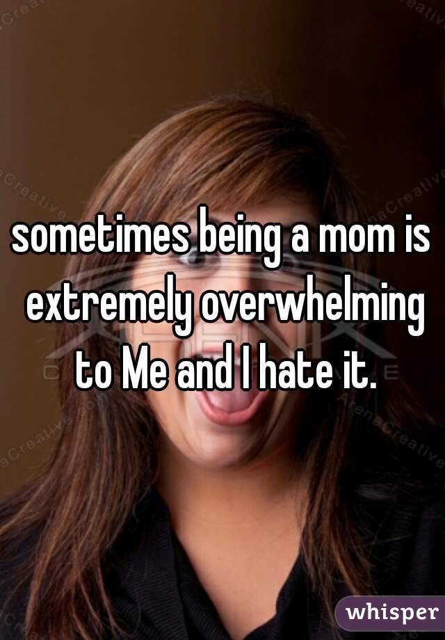 sometimes being a mom is extremely overwhelming to Me and I hate it.