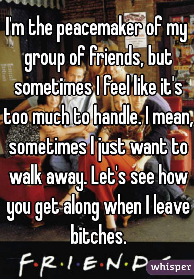 I'm the peacemaker of my group of friends, but sometimes I feel like it's too much to handle. I mean, sometimes I just want to walk away. Let's see how you get along when I leave bitches.