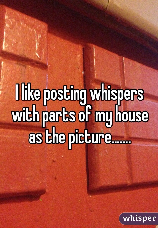 I like posting whispers with parts of my house as the picture.......