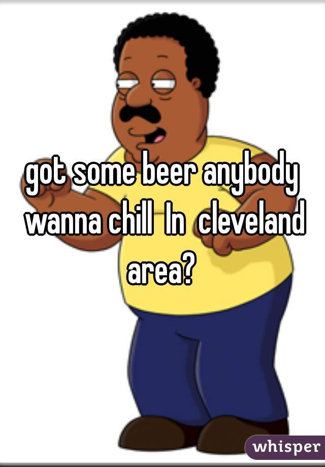 got some beer anybody wanna chill  In  cleveland area? 