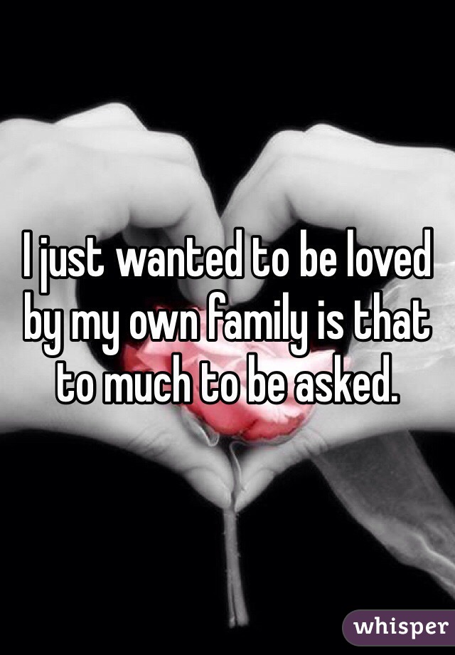 I just wanted to be loved by my own family is that to much to be asked. 