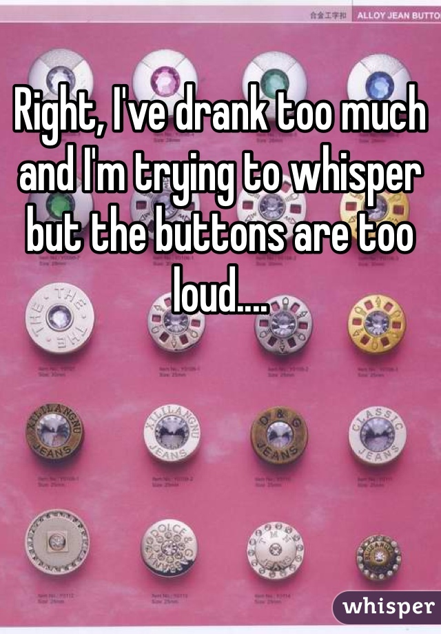 Right, I've drank too much and I'm trying to whisper but the buttons are too loud....