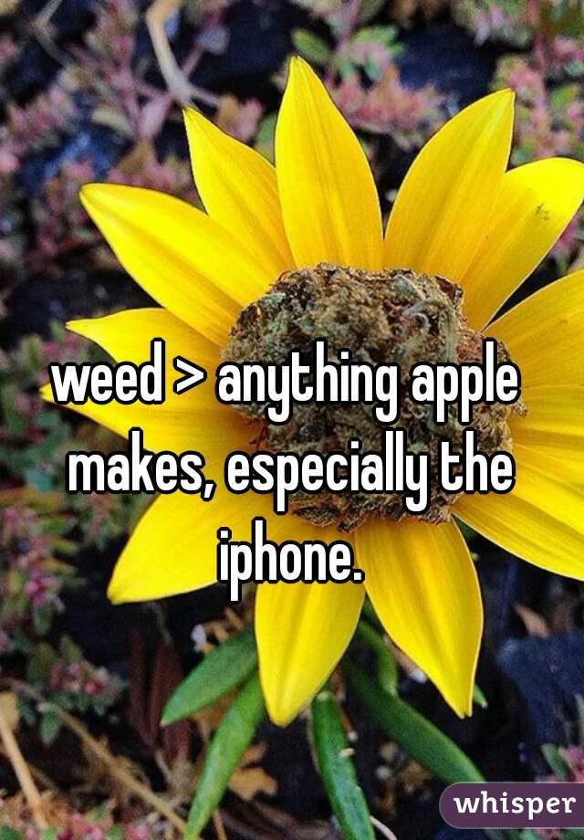 weed > anything apple makes, especially the iphone.
