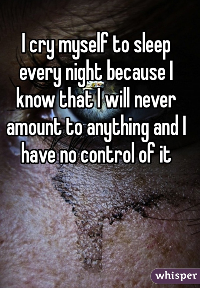 I cry myself to sleep every night because I know that I will never amount to anything and I have no control of it