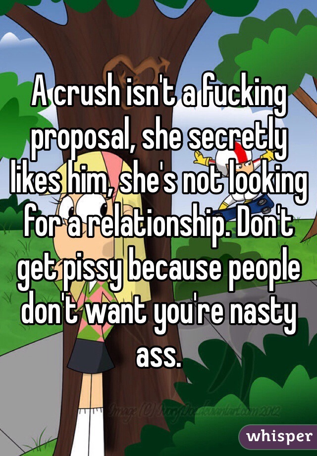 A crush isn't a fucking proposal, she secretly likes him, she's not looking for a relationship. Don't get pissy because people don't want you're nasty ass. 