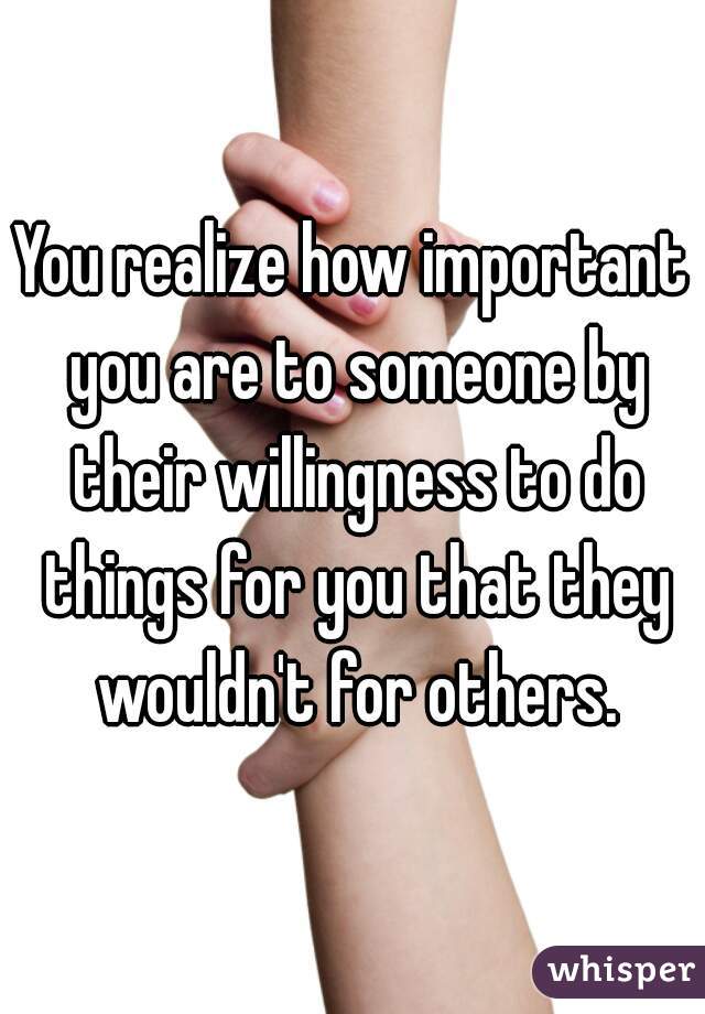 You realize how important you are to someone by their willingness to do things for you that they wouldn't for others.