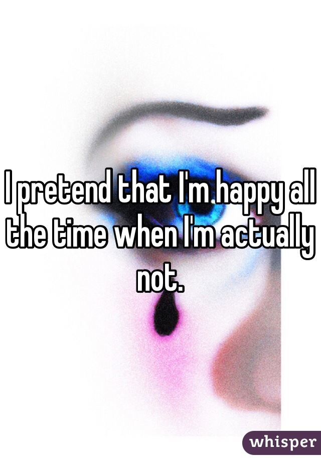 I pretend that I'm happy all the time when I'm actually not. 