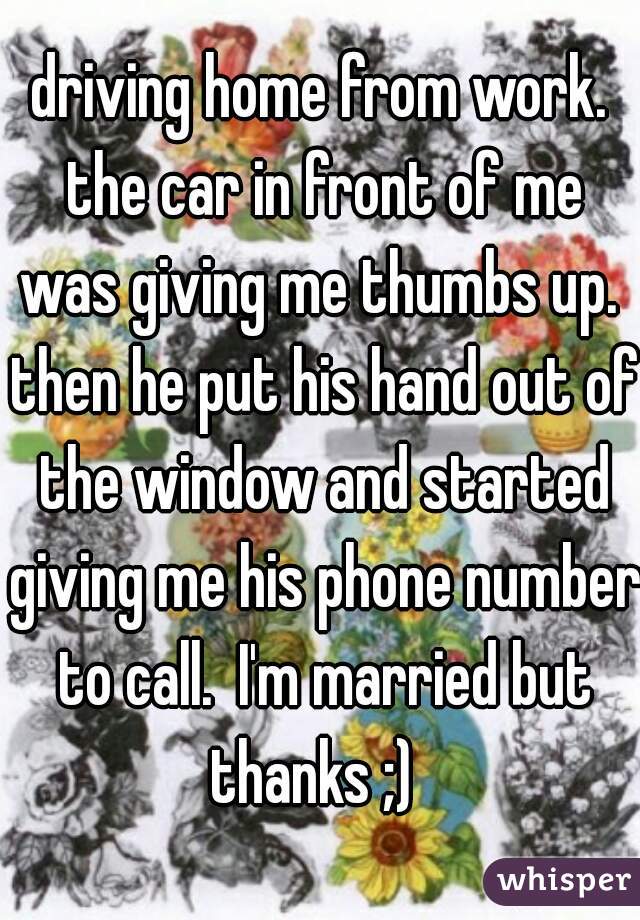 driving home from work. the car in front of me was giving me thumbs up.  then he put his hand out of the window and started giving me his phone number to call.  I'm married but thanks ;)  