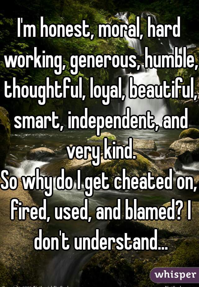 I'm honest, moral, hard working, generous, humble, thoughtful, loyal, beautiful, smart, independent, and very kind.
So why do I get cheated on, fired, used, and blamed? I don't understand...