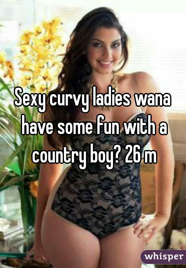 Sexy curvy ladies wana have some fun with a country boy? 26 m