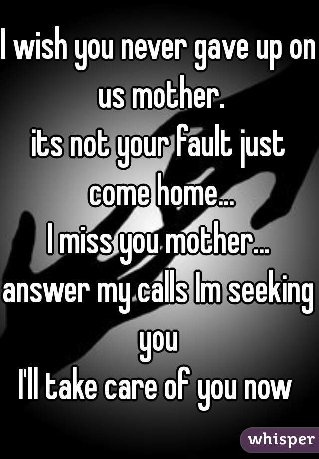 I wish you never gave up on us mother.
its not your fault just come home...
I miss you mother...
answer my calls Im seeking you 
I'll take care of you now 