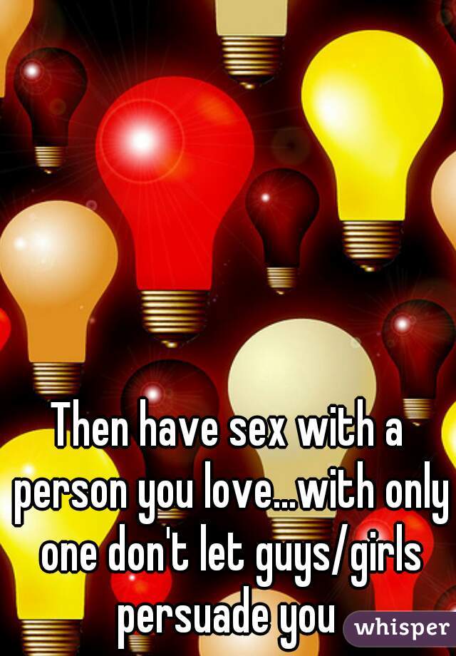Then have sex with a person you love...with only one don't let guys/girls persuade you 