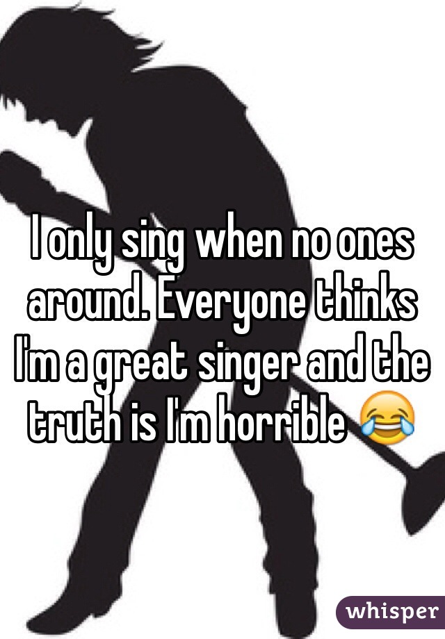 I only sing when no ones around. Everyone thinks I'm a great singer and the truth is I'm horrible 😂