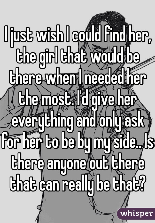 I just wish I could find her, the girl that would be there when I needed her the most. I'd give her everything and only ask for her to be by my side.. Is there anyone out there that can really be that?
