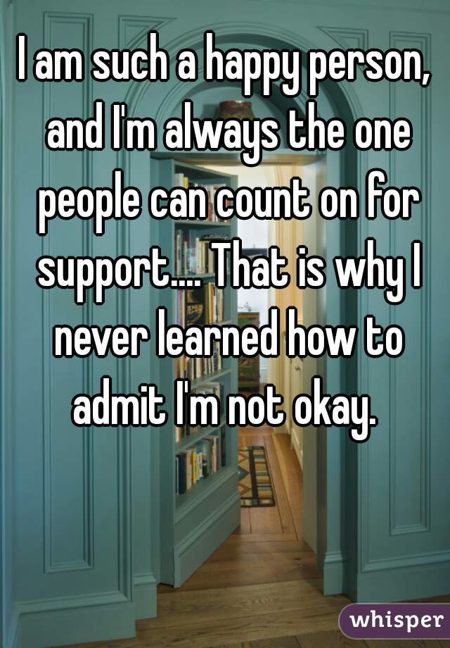 I am such a happy person, and I'm always the one people can count on for support.... That is why I never learned how to admit I'm not okay. 