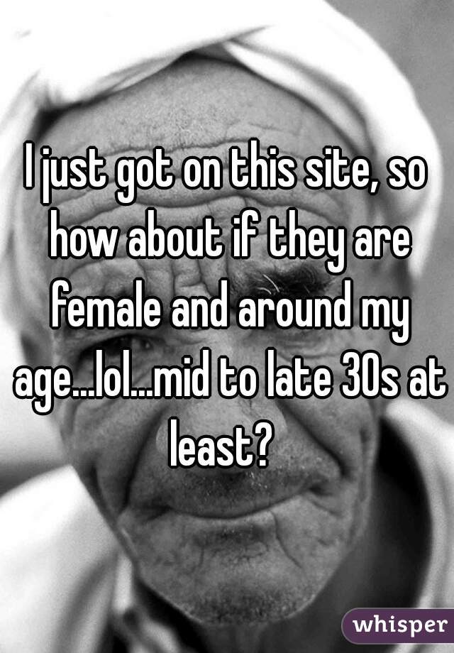 I just got on this site, so how about if they are female and around my age...lol...mid to late 30s at least?  
