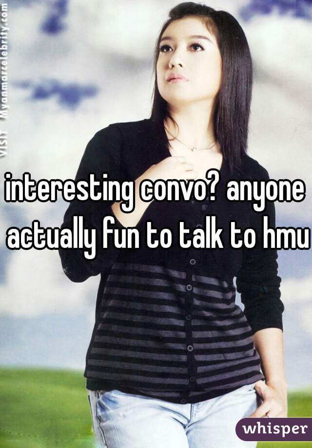 interesting convo? anyone actually fun to talk to hmu 
