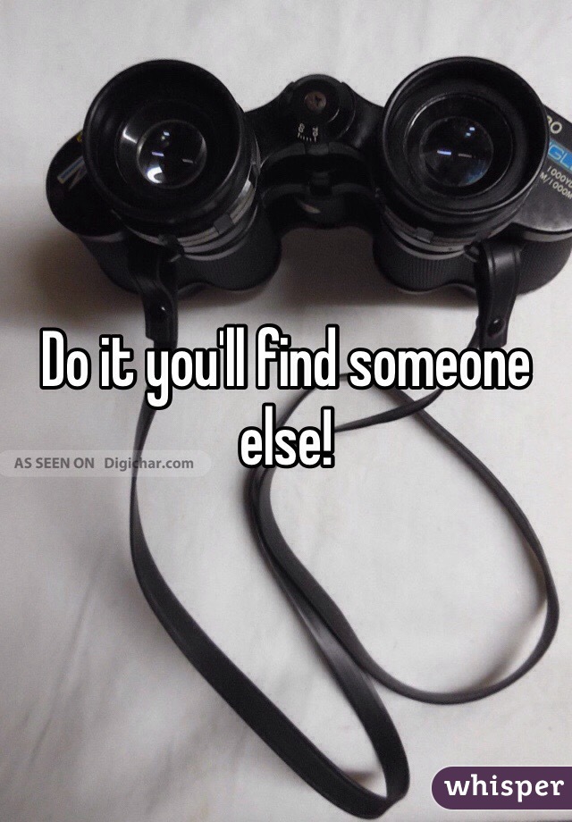 Do it you'll find someone else! 