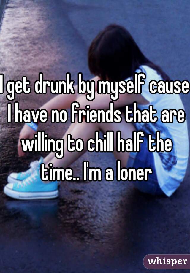 I get drunk by myself cause I have no friends that are willing to chill half the time.. I'm a loner