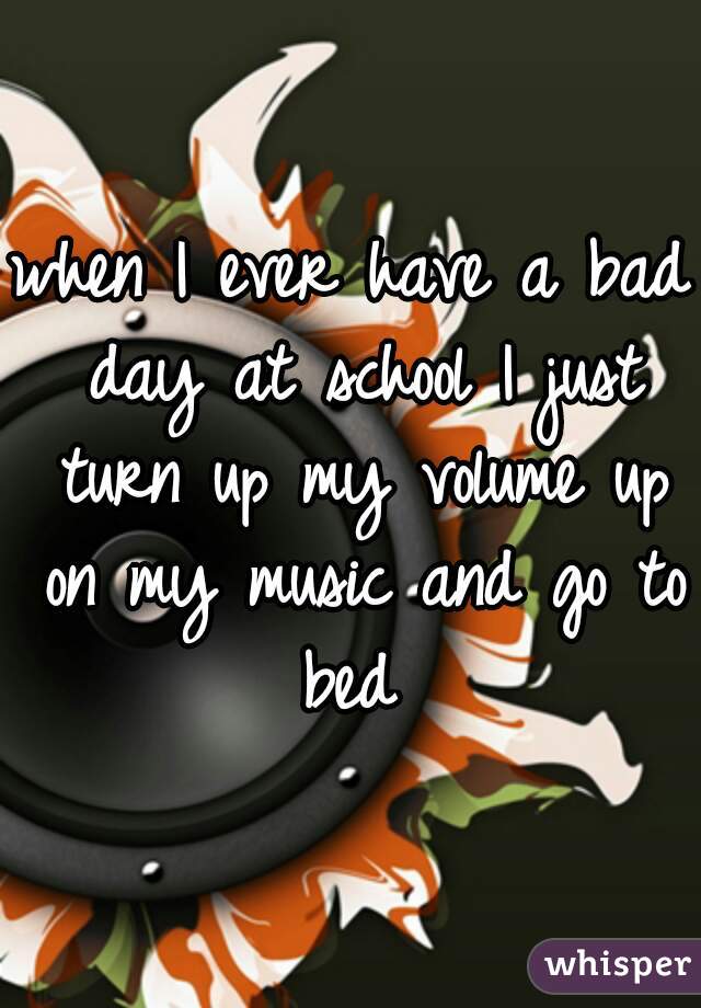 when I ever have a bad day at school I just turn up my volume up on my music and go to bed 
