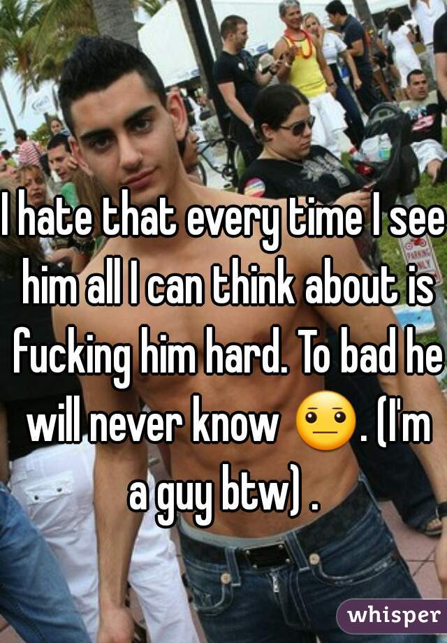 I hate that every time I see him all I can think about is fucking him hard. To bad he will never know 😐. (I'm a guy btw) . 