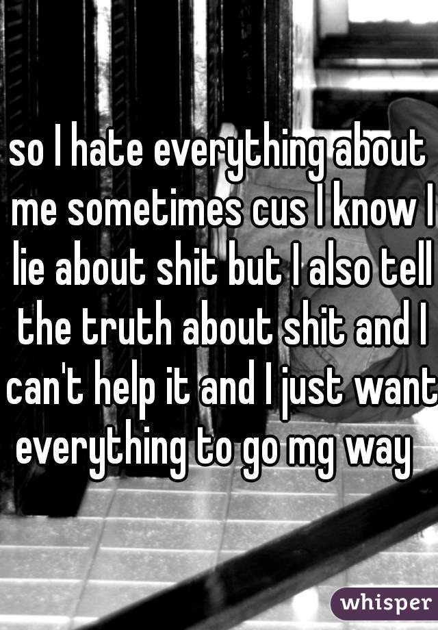 so I hate everything about me sometimes cus I know I lie about shit but I also tell the truth about shit and I can't help it and I just want everything to go mg way  