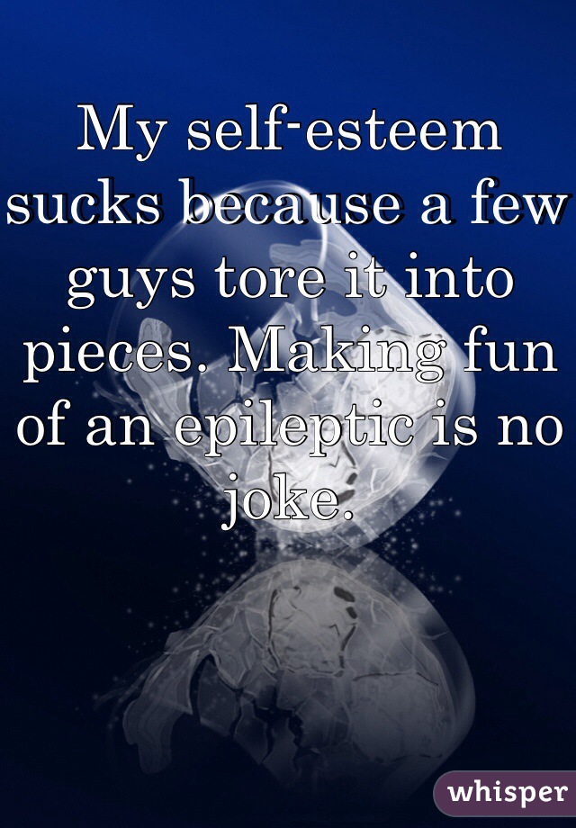 My self-esteem sucks because a few guys tore it into pieces. Making fun of an epileptic is no joke.