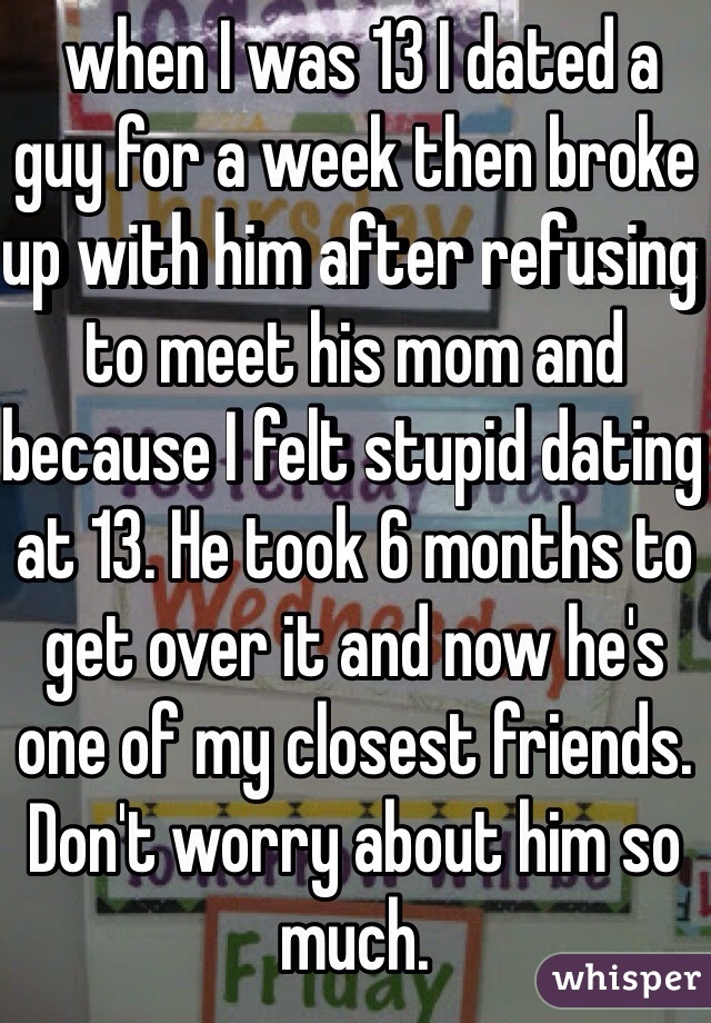  when I was 13 I dated a guy for a week then broke up with him after refusing to meet his mom and because I felt stupid dating at 13. He took 6 months to get over it and now he's one of my closest friends. Don't worry about him so much.