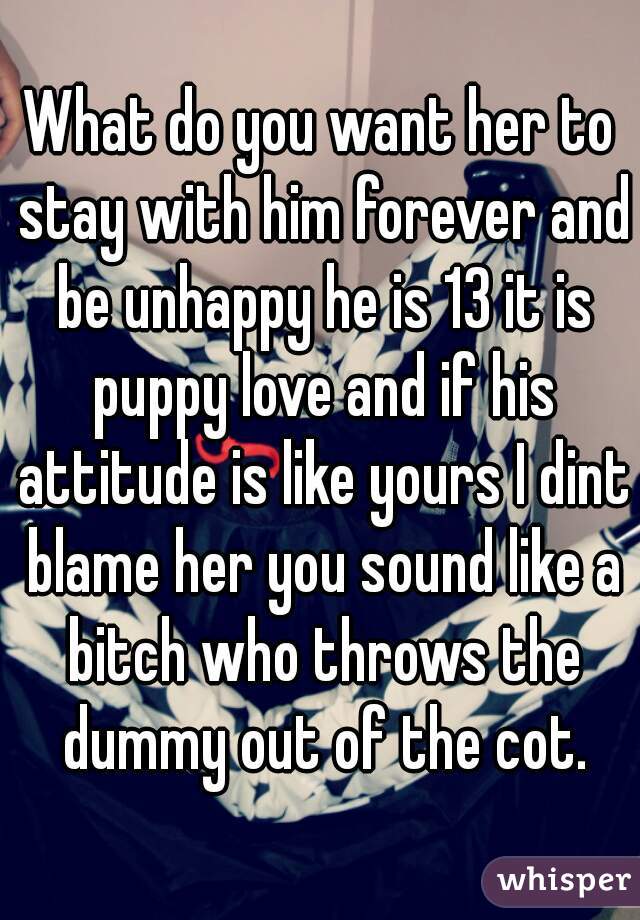 What do you want her to stay with him forever and be unhappy he is 13 it is puppy love and if his attitude is like yours I dint blame her you sound like a bitch who throws the dummy out of the cot.