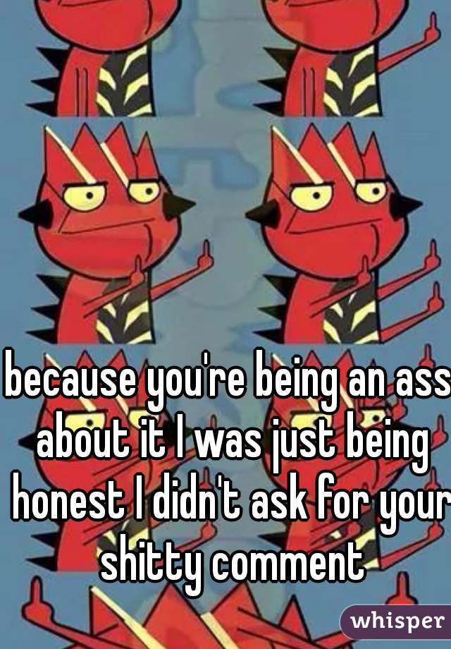 because you're being an ass about it I was just being honest I didn't ask for your shitty comment