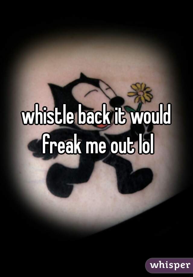 whistle back it would freak me out lol