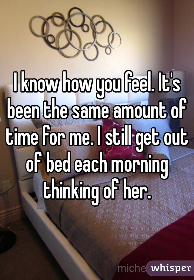 I know how you feel. It's been the same amount of time for me. I still get out of bed each morning thinking of her. 
