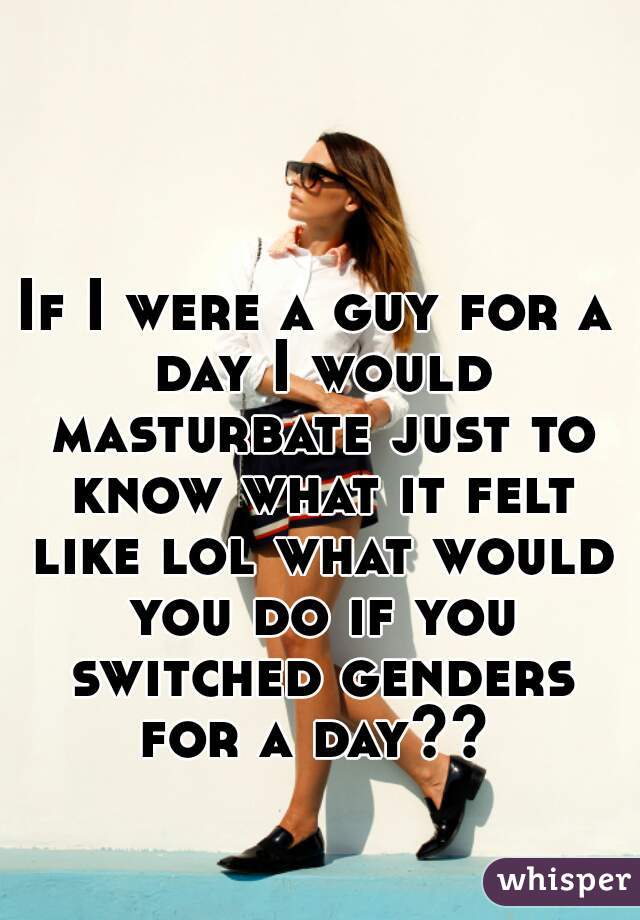 If I were a guy for a day I would masturbate just to know what it felt like lol what would you do if you switched genders for a day?? 